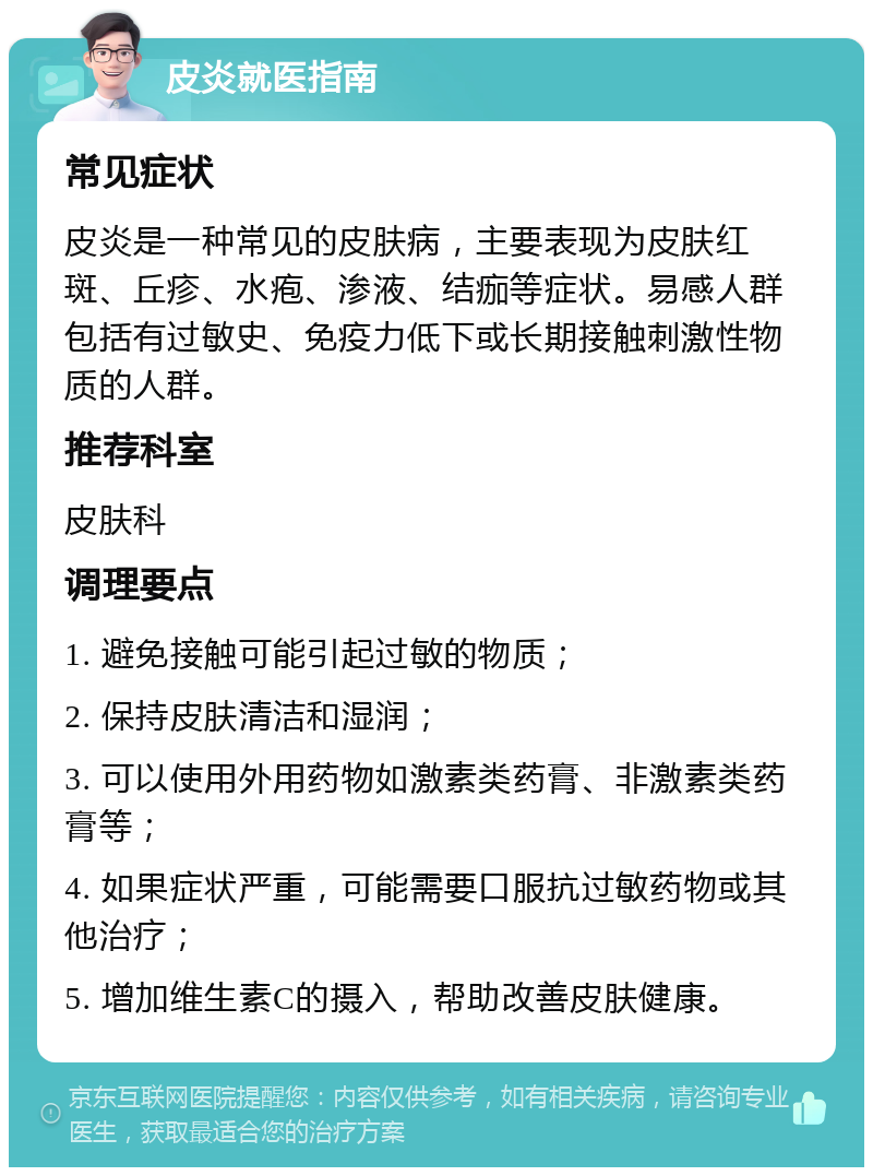 皮炎就医指南 常见症状 皮炎是一种常见的皮肤病，主要表现为皮肤红斑、丘疹、水疱、渗液、结痂等症状。易感人群包括有过敏史、免疫力低下或长期接触刺激性物质的人群。 推荐科室 皮肤科 调理要点 1. 避免接触可能引起过敏的物质； 2. 保持皮肤清洁和湿润； 3. 可以使用外用药物如激素类药膏、非激素类药膏等； 4. 如果症状严重，可能需要口服抗过敏药物或其他治疗； 5. 增加维生素C的摄入，帮助改善皮肤健康。