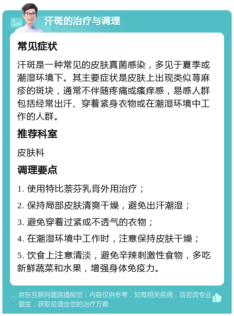 汗斑的治疗与调理 常见症状 汗斑是一种常见的皮肤真菌感染，多见于夏季或潮湿环境下。其主要症状是皮肤上出现类似荨麻疹的斑块，通常不伴随疼痛或瘙痒感，易感人群包括经常出汗、穿着紧身衣物或在潮湿环境中工作的人群。 推荐科室 皮肤科 调理要点 1. 使用特比萘芬乳膏外用治疗； 2. 保持局部皮肤清爽干燥，避免出汗潮湿； 3. 避免穿着过紧或不透气的衣物； 4. 在潮湿环境中工作时，注意保持皮肤干燥； 5. 饮食上注意清淡，避免辛辣刺激性食物，多吃新鲜蔬菜和水果，增强身体免疫力。