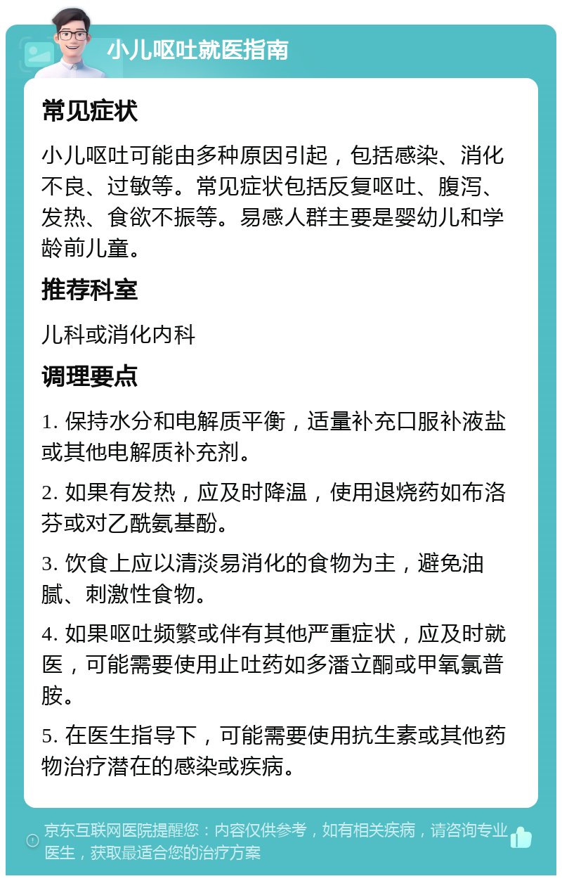 小儿呕吐就医指南 常见症状 小儿呕吐可能由多种原因引起，包括感染、消化不良、过敏等。常见症状包括反复呕吐、腹泻、发热、食欲不振等。易感人群主要是婴幼儿和学龄前儿童。 推荐科室 儿科或消化内科 调理要点 1. 保持水分和电解质平衡，适量补充口服补液盐或其他电解质补充剂。 2. 如果有发热，应及时降温，使用退烧药如布洛芬或对乙酰氨基酚。 3. 饮食上应以清淡易消化的食物为主，避免油腻、刺激性食物。 4. 如果呕吐频繁或伴有其他严重症状，应及时就医，可能需要使用止吐药如多潘立酮或甲氧氯普胺。 5. 在医生指导下，可能需要使用抗生素或其他药物治疗潜在的感染或疾病。