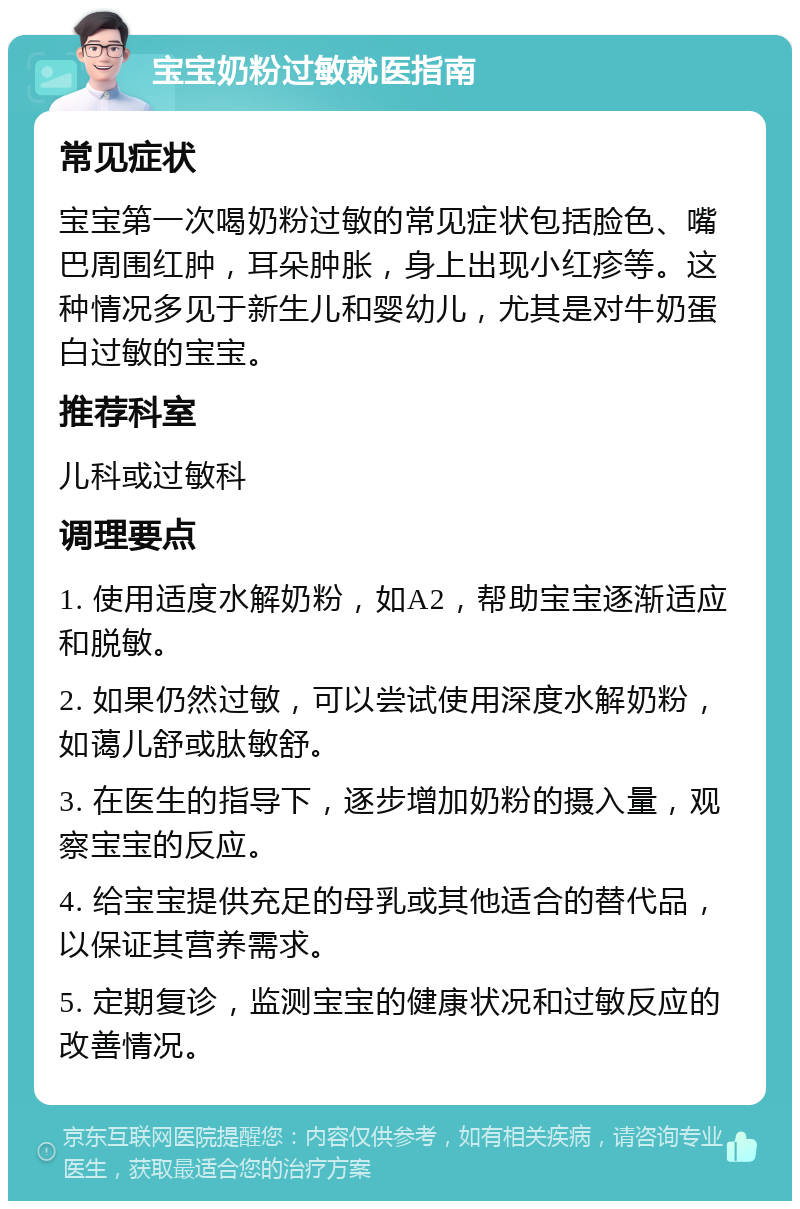 宝宝奶粉过敏就医指南 常见症状 宝宝第一次喝奶粉过敏的常见症状包括脸色、嘴巴周围红肿，耳朵肿胀，身上出现小红疹等。这种情况多见于新生儿和婴幼儿，尤其是对牛奶蛋白过敏的宝宝。 推荐科室 儿科或过敏科 调理要点 1. 使用适度水解奶粉，如A2，帮助宝宝逐渐适应和脱敏。 2. 如果仍然过敏，可以尝试使用深度水解奶粉，如蔼儿舒或肽敏舒。 3. 在医生的指导下，逐步增加奶粉的摄入量，观察宝宝的反应。 4. 给宝宝提供充足的母乳或其他适合的替代品，以保证其营养需求。 5. 定期复诊，监测宝宝的健康状况和过敏反应的改善情况。