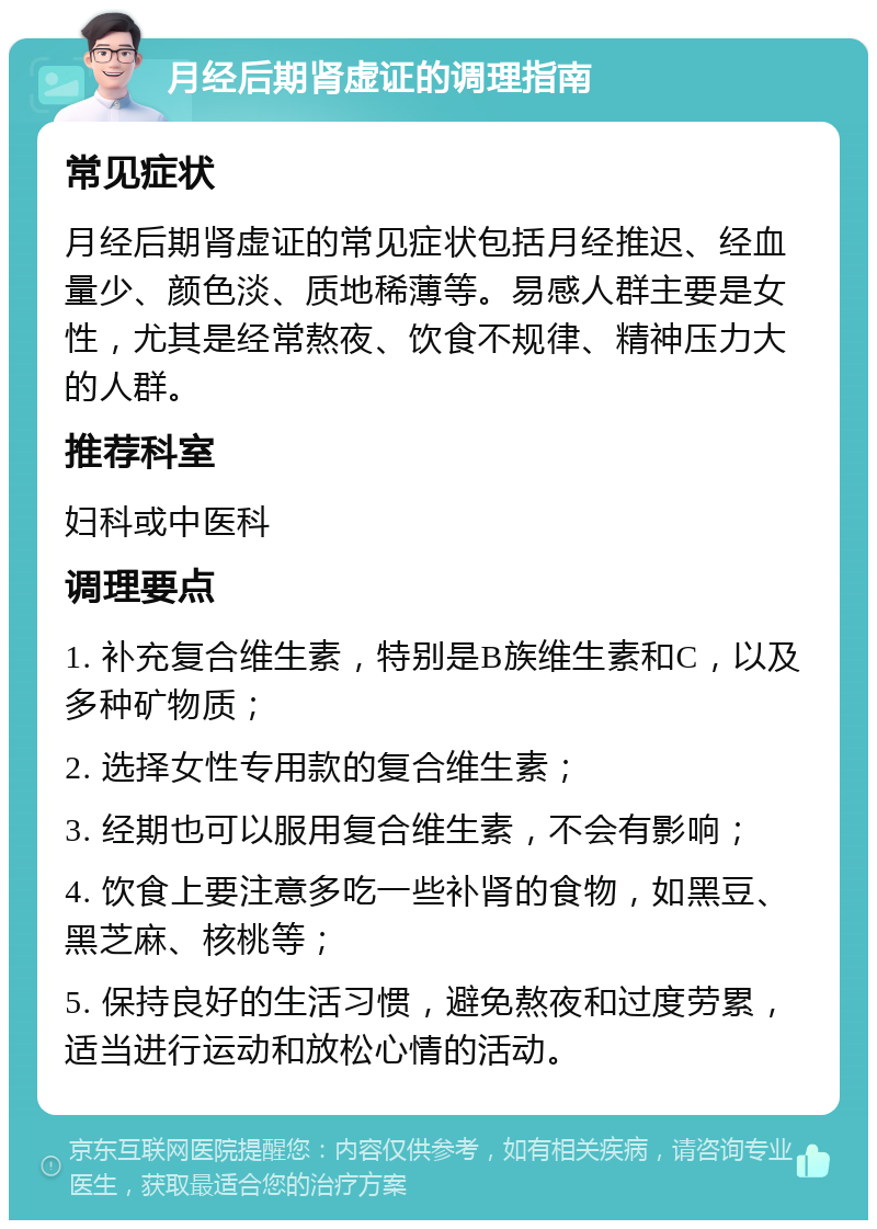 月经后期肾虚证的调理指南 常见症状 月经后期肾虚证的常见症状包括月经推迟、经血量少、颜色淡、质地稀薄等。易感人群主要是女性，尤其是经常熬夜、饮食不规律、精神压力大的人群。 推荐科室 妇科或中医科 调理要点 1. 补充复合维生素，特别是B族维生素和C，以及多种矿物质； 2. 选择女性专用款的复合维生素； 3. 经期也可以服用复合维生素，不会有影响； 4. 饮食上要注意多吃一些补肾的食物，如黑豆、黑芝麻、核桃等； 5. 保持良好的生活习惯，避免熬夜和过度劳累，适当进行运动和放松心情的活动。