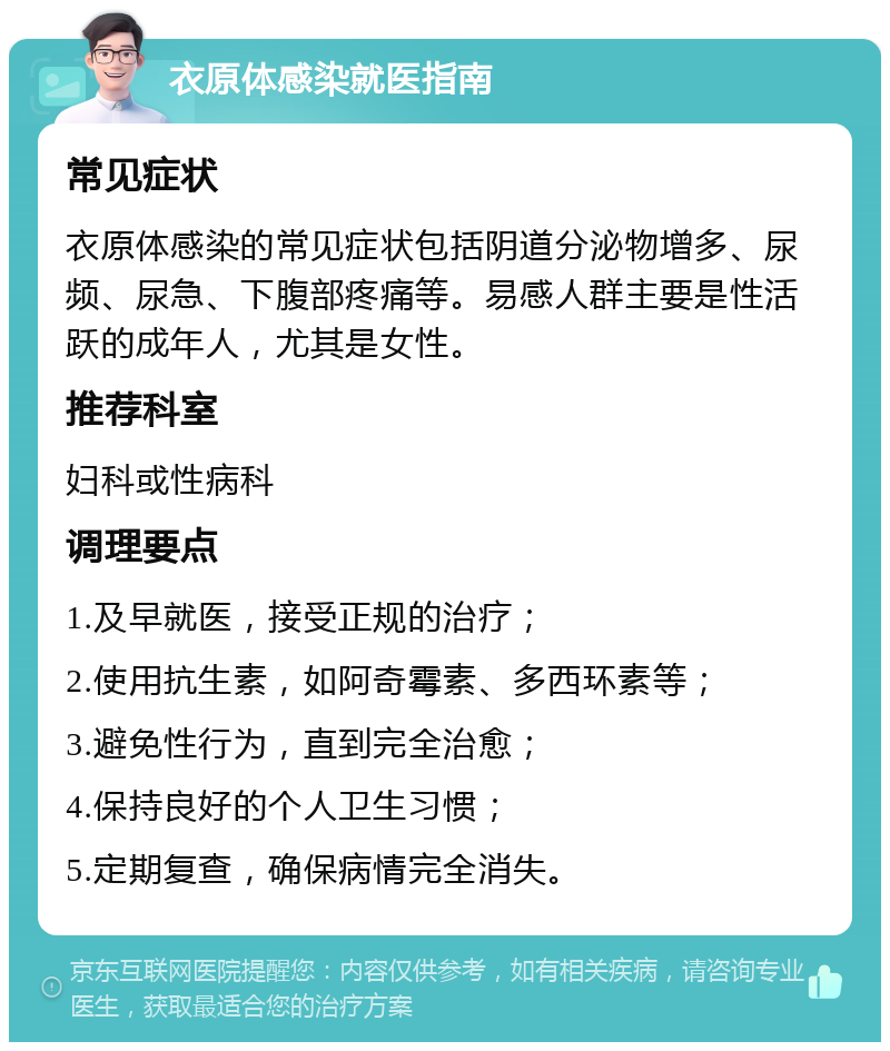 衣原体感染就医指南 常见症状 衣原体感染的常见症状包括阴道分泌物增多、尿频、尿急、下腹部疼痛等。易感人群主要是性活跃的成年人，尤其是女性。 推荐科室 妇科或性病科 调理要点 1.及早就医，接受正规的治疗； 2.使用抗生素，如阿奇霉素、多西环素等； 3.避免性行为，直到完全治愈； 4.保持良好的个人卫生习惯； 5.定期复查，确保病情完全消失。