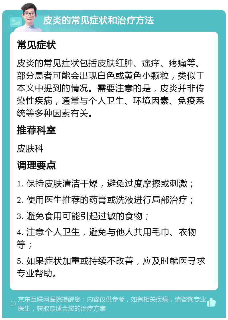 皮炎的常见症状和治疗方法 常见症状 皮炎的常见症状包括皮肤红肿、瘙痒、疼痛等。部分患者可能会出现白色或黄色小颗粒，类似于本文中提到的情况。需要注意的是，皮炎并非传染性疾病，通常与个人卫生、环境因素、免疫系统等多种因素有关。 推荐科室 皮肤科 调理要点 1. 保持皮肤清洁干燥，避免过度摩擦或刺激； 2. 使用医生推荐的药膏或洗液进行局部治疗； 3. 避免食用可能引起过敏的食物； 4. 注意个人卫生，避免与他人共用毛巾、衣物等； 5. 如果症状加重或持续不改善，应及时就医寻求专业帮助。