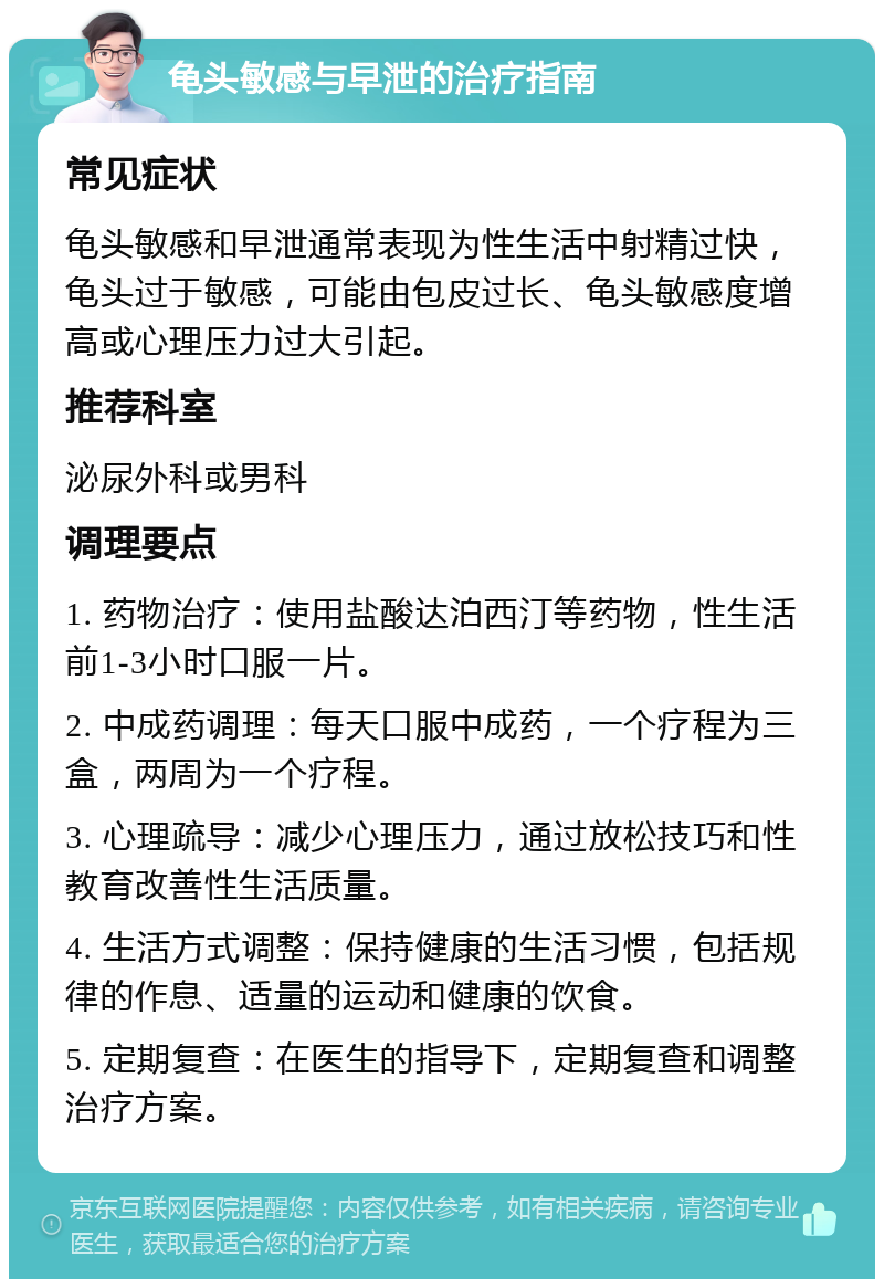 龟头敏感与早泄的治疗指南 常见症状 龟头敏感和早泄通常表现为性生活中射精过快，龟头过于敏感，可能由包皮过长、龟头敏感度增高或心理压力过大引起。 推荐科室 泌尿外科或男科 调理要点 1. 药物治疗：使用盐酸达泊西汀等药物，性生活前1-3小时口服一片。 2. 中成药调理：每天口服中成药，一个疗程为三盒，两周为一个疗程。 3. 心理疏导：减少心理压力，通过放松技巧和性教育改善性生活质量。 4. 生活方式调整：保持健康的生活习惯，包括规律的作息、适量的运动和健康的饮食。 5. 定期复查：在医生的指导下，定期复查和调整治疗方案。