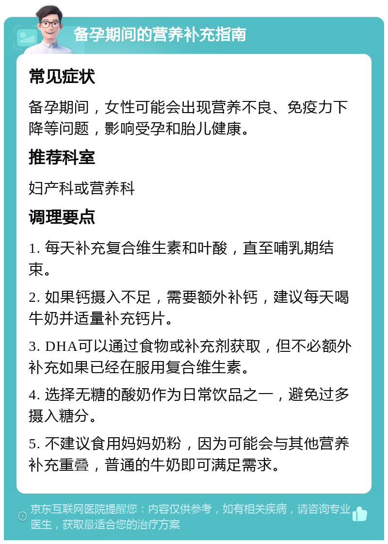 备孕期间的营养补充指南 常见症状 备孕期间，女性可能会出现营养不良、免疫力下降等问题，影响受孕和胎儿健康。 推荐科室 妇产科或营养科 调理要点 1. 每天补充复合维生素和叶酸，直至哺乳期结束。 2. 如果钙摄入不足，需要额外补钙，建议每天喝牛奶并适量补充钙片。 3. DHA可以通过食物或补充剂获取，但不必额外补充如果已经在服用复合维生素。 4. 选择无糖的酸奶作为日常饮品之一，避免过多摄入糖分。 5. 不建议食用妈妈奶粉，因为可能会与其他营养补充重叠，普通的牛奶即可满足需求。