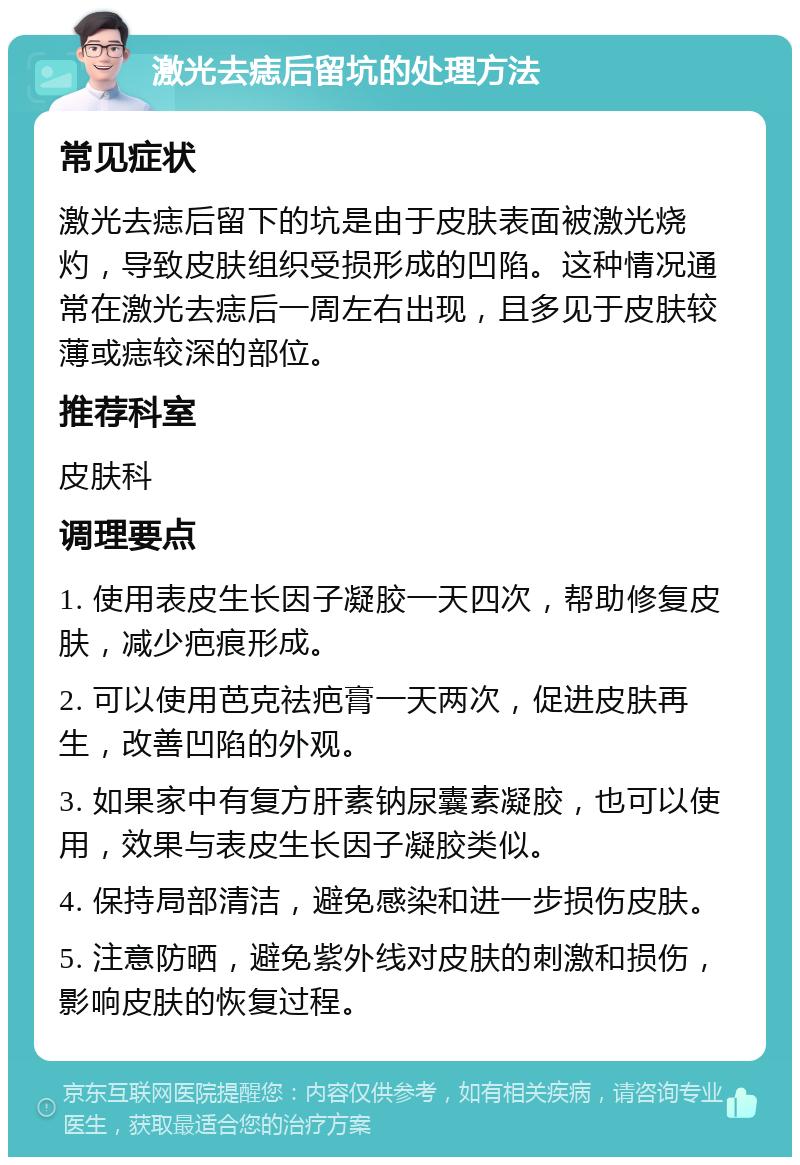 激光去痣后留坑的处理方法 常见症状 激光去痣后留下的坑是由于皮肤表面被激光烧灼，导致皮肤组织受损形成的凹陷。这种情况通常在激光去痣后一周左右出现，且多见于皮肤较薄或痣较深的部位。 推荐科室 皮肤科 调理要点 1. 使用表皮生长因子凝胶一天四次，帮助修复皮肤，减少疤痕形成。 2. 可以使用芭克祛疤膏一天两次，促进皮肤再生，改善凹陷的外观。 3. 如果家中有复方肝素钠尿囊素凝胶，也可以使用，效果与表皮生长因子凝胶类似。 4. 保持局部清洁，避免感染和进一步损伤皮肤。 5. 注意防晒，避免紫外线对皮肤的刺激和损伤，影响皮肤的恢复过程。