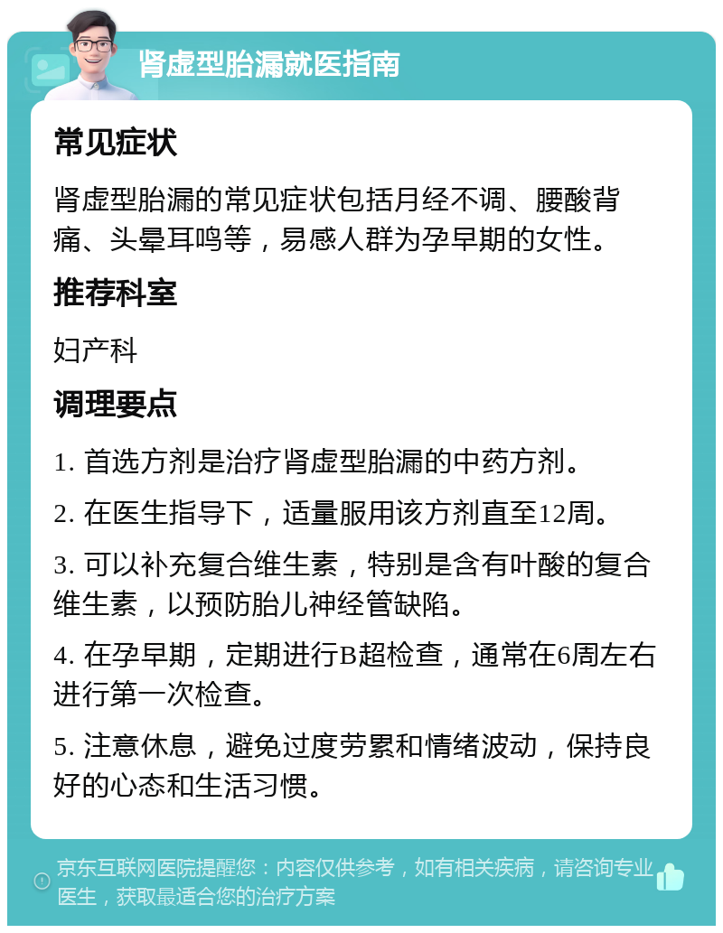 肾虚型胎漏就医指南 常见症状 肾虚型胎漏的常见症状包括月经不调、腰酸背痛、头晕耳鸣等，易感人群为孕早期的女性。 推荐科室 妇产科 调理要点 1. 首选方剂是治疗肾虚型胎漏的中药方剂。 2. 在医生指导下，适量服用该方剂直至12周。 3. 可以补充复合维生素，特别是含有叶酸的复合维生素，以预防胎儿神经管缺陷。 4. 在孕早期，定期进行B超检查，通常在6周左右进行第一次检查。 5. 注意休息，避免过度劳累和情绪波动，保持良好的心态和生活习惯。