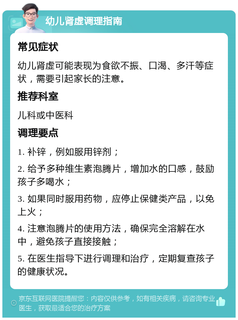 幼儿肾虚调理指南 常见症状 幼儿肾虚可能表现为食欲不振、口渴、多汗等症状，需要引起家长的注意。 推荐科室 儿科或中医科 调理要点 1. 补锌，例如服用锌剂； 2. 给予多种维生素泡腾片，增加水的口感，鼓励孩子多喝水； 3. 如果同时服用药物，应停止保健类产品，以免上火； 4. 注意泡腾片的使用方法，确保完全溶解在水中，避免孩子直接接触； 5. 在医生指导下进行调理和治疗，定期复查孩子的健康状况。