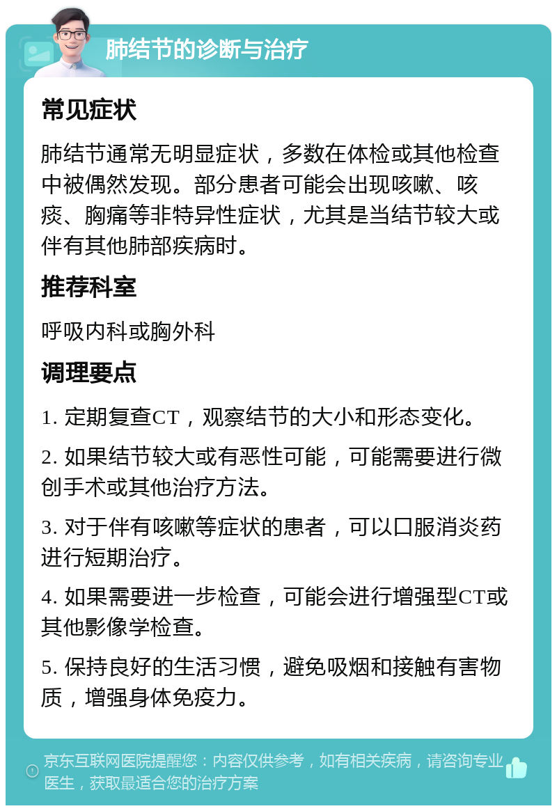 肺结节的诊断与治疗 常见症状 肺结节通常无明显症状，多数在体检或其他检查中被偶然发现。部分患者可能会出现咳嗽、咳痰、胸痛等非特异性症状，尤其是当结节较大或伴有其他肺部疾病时。 推荐科室 呼吸内科或胸外科 调理要点 1. 定期复查CT，观察结节的大小和形态变化。 2. 如果结节较大或有恶性可能，可能需要进行微创手术或其他治疗方法。 3. 对于伴有咳嗽等症状的患者，可以口服消炎药进行短期治疗。 4. 如果需要进一步检查，可能会进行增强型CT或其他影像学检查。 5. 保持良好的生活习惯，避免吸烟和接触有害物质，增强身体免疫力。