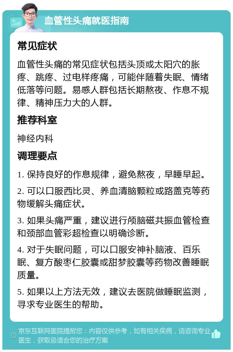 血管性头痛就医指南 常见症状 血管性头痛的常见症状包括头顶或太阳穴的胀疼、跳疼、过电样疼痛，可能伴随着失眠、情绪低落等问题。易感人群包括长期熬夜、作息不规律、精神压力大的人群。 推荐科室 神经内科 调理要点 1. 保持良好的作息规律，避免熬夜，早睡早起。 2. 可以口服西比灵、养血清脑颗粒或路盖克等药物缓解头痛症状。 3. 如果头痛严重，建议进行颅脑磁共振血管检查和颈部血管彩超检查以明确诊断。 4. 对于失眠问题，可以口服安神补脑液、百乐眠、复方酸枣仁胶囊或甜梦胶囊等药物改善睡眠质量。 5. 如果以上方法无效，建议去医院做睡眠监测，寻求专业医生的帮助。