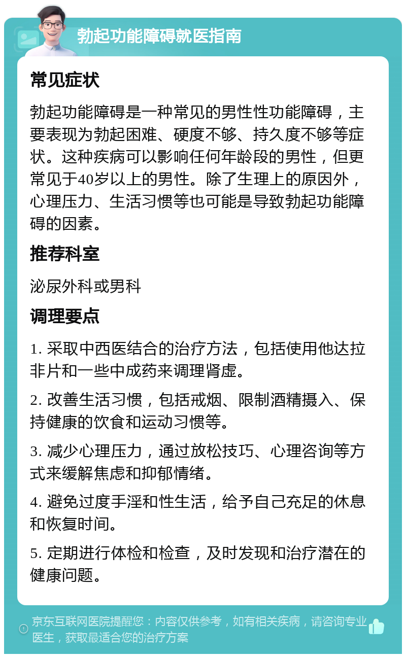 勃起功能障碍就医指南 常见症状 勃起功能障碍是一种常见的男性性功能障碍，主要表现为勃起困难、硬度不够、持久度不够等症状。这种疾病可以影响任何年龄段的男性，但更常见于40岁以上的男性。除了生理上的原因外，心理压力、生活习惯等也可能是导致勃起功能障碍的因素。 推荐科室 泌尿外科或男科 调理要点 1. 采取中西医结合的治疗方法，包括使用他达拉非片和一些中成药来调理肾虚。 2. 改善生活习惯，包括戒烟、限制酒精摄入、保持健康的饮食和运动习惯等。 3. 减少心理压力，通过放松技巧、心理咨询等方式来缓解焦虑和抑郁情绪。 4. 避免过度手淫和性生活，给予自己充足的休息和恢复时间。 5. 定期进行体检和检查，及时发现和治疗潜在的健康问题。