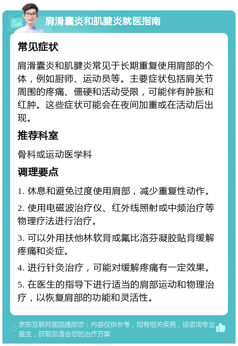 肩滑囊炎和肌腱炎就医指南 常见症状 肩滑囊炎和肌腱炎常见于长期重复使用肩部的个体，例如厨师、运动员等。主要症状包括肩关节周围的疼痛、僵硬和活动受限，可能伴有肿胀和红肿。这些症状可能会在夜间加重或在活动后出现。 推荐科室 骨科或运动医学科 调理要点 1. 休息和避免过度使用肩部，减少重复性动作。 2. 使用电磁波治疗仪、红外线照射或中频治疗等物理疗法进行治疗。 3. 可以外用扶他林软膏或氟比洛芬凝胶贴膏缓解疼痛和炎症。 4. 进行针灸治疗，可能对缓解疼痛有一定效果。 5. 在医生的指导下进行适当的肩部运动和物理治疗，以恢复肩部的功能和灵活性。