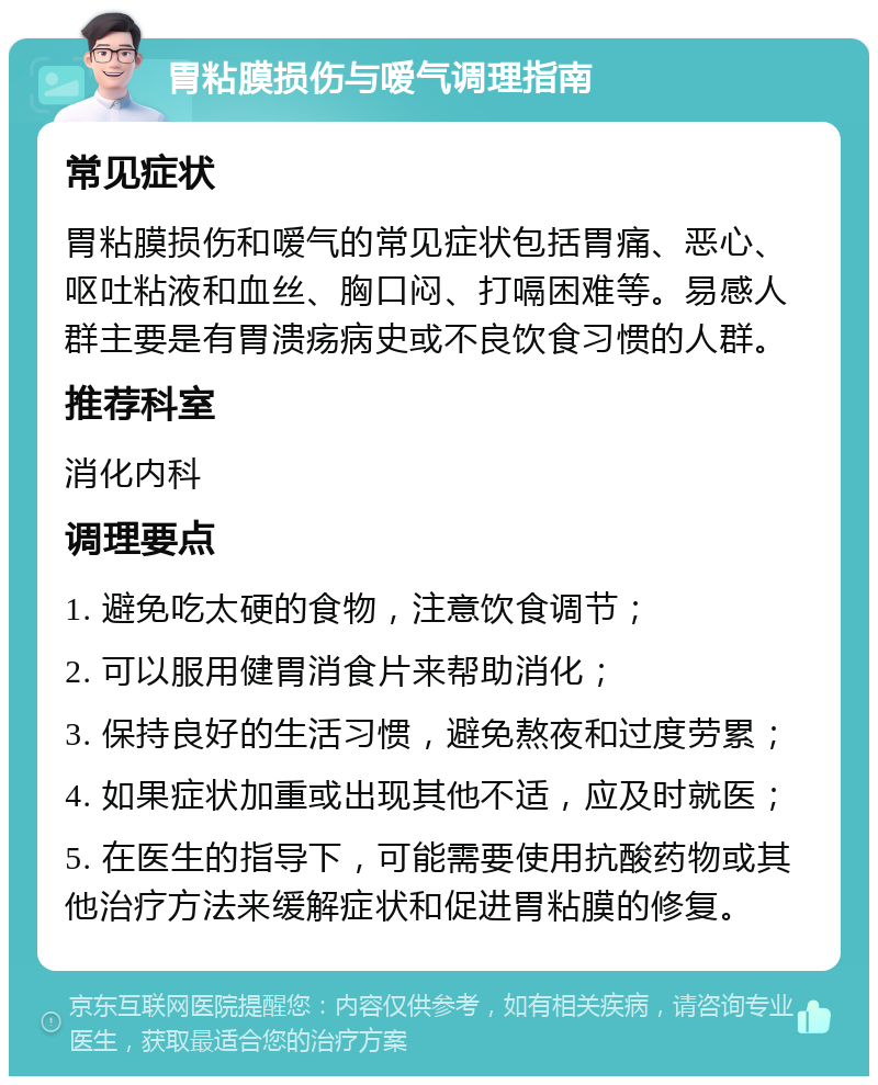 胃粘膜损伤与嗳气调理指南 常见症状 胃粘膜损伤和嗳气的常见症状包括胃痛、恶心、呕吐粘液和血丝、胸口闷、打嗝困难等。易感人群主要是有胃溃疡病史或不良饮食习惯的人群。 推荐科室 消化内科 调理要点 1. 避免吃太硬的食物，注意饮食调节； 2. 可以服用健胃消食片来帮助消化； 3. 保持良好的生活习惯，避免熬夜和过度劳累； 4. 如果症状加重或出现其他不适，应及时就医； 5. 在医生的指导下，可能需要使用抗酸药物或其他治疗方法来缓解症状和促进胃粘膜的修复。