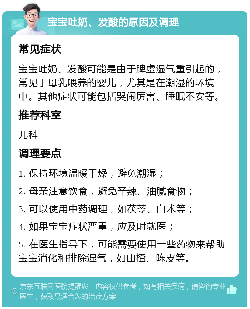 宝宝吐奶、发酸的原因及调理 常见症状 宝宝吐奶、发酸可能是由于脾虚湿气重引起的，常见于母乳喂养的婴儿，尤其是在潮湿的环境中。其他症状可能包括哭闹厉害、睡眠不安等。 推荐科室 儿科 调理要点 1. 保持环境温暖干燥，避免潮湿； 2. 母亲注意饮食，避免辛辣、油腻食物； 3. 可以使用中药调理，如茯苓、白术等； 4. 如果宝宝症状严重，应及时就医； 5. 在医生指导下，可能需要使用一些药物来帮助宝宝消化和排除湿气，如山楂、陈皮等。