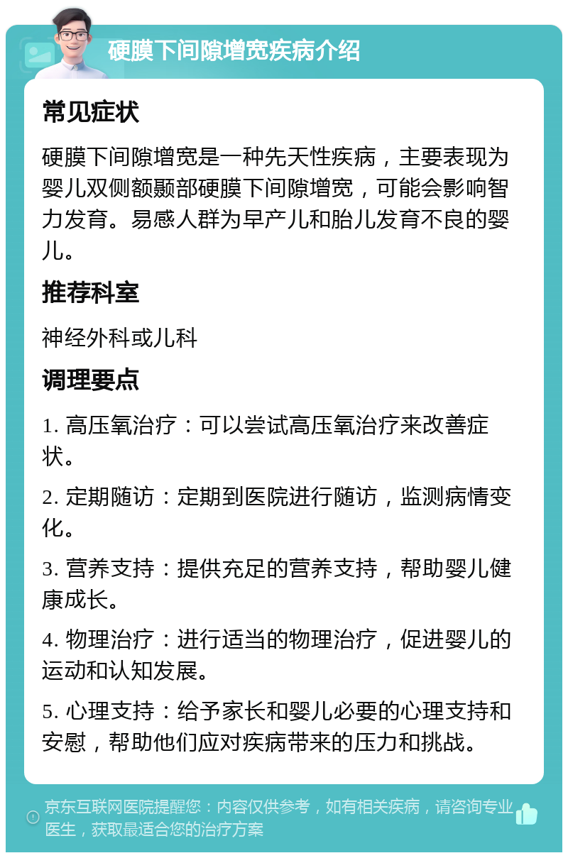 硬膜下间隙增宽疾病介绍 常见症状 硬膜下间隙增宽是一种先天性疾病，主要表现为婴儿双侧额颞部硬膜下间隙增宽，可能会影响智力发育。易感人群为早产儿和胎儿发育不良的婴儿。 推荐科室 神经外科或儿科 调理要点 1. 高压氧治疗：可以尝试高压氧治疗来改善症状。 2. 定期随访：定期到医院进行随访，监测病情变化。 3. 营养支持：提供充足的营养支持，帮助婴儿健康成长。 4. 物理治疗：进行适当的物理治疗，促进婴儿的运动和认知发展。 5. 心理支持：给予家长和婴儿必要的心理支持和安慰，帮助他们应对疾病带来的压力和挑战。