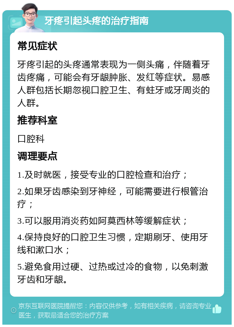 牙疼引起头疼的治疗指南 常见症状 牙疼引起的头疼通常表现为一侧头痛，伴随着牙齿疼痛，可能会有牙龈肿胀、发红等症状。易感人群包括长期忽视口腔卫生、有蛀牙或牙周炎的人群。 推荐科室 口腔科 调理要点 1.及时就医，接受专业的口腔检查和治疗； 2.如果牙齿感染到牙神经，可能需要进行根管治疗； 3.可以服用消炎药如阿莫西林等缓解症状； 4.保持良好的口腔卫生习惯，定期刷牙、使用牙线和漱口水； 5.避免食用过硬、过热或过冷的食物，以免刺激牙齿和牙龈。