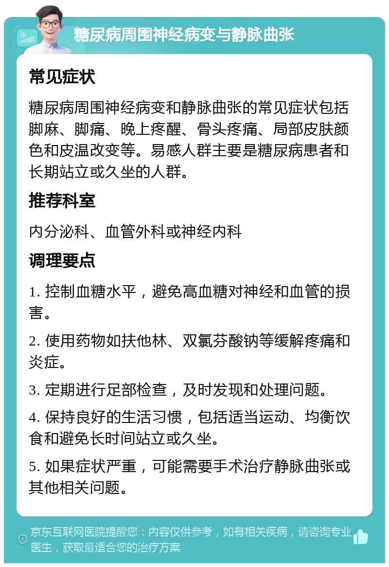 糖尿病周围神经病变与静脉曲张 常见症状 糖尿病周围神经病变和静脉曲张的常见症状包括脚麻、脚痛、晚上疼醒、骨头疼痛、局部皮肤颜色和皮温改变等。易感人群主要是糖尿病患者和长期站立或久坐的人群。 推荐科室 内分泌科、血管外科或神经内科 调理要点 1. 控制血糖水平，避免高血糖对神经和血管的损害。 2. 使用药物如扶他林、双氯芬酸钠等缓解疼痛和炎症。 3. 定期进行足部检查，及时发现和处理问题。 4. 保持良好的生活习惯，包括适当运动、均衡饮食和避免长时间站立或久坐。 5. 如果症状严重，可能需要手术治疗静脉曲张或其他相关问题。