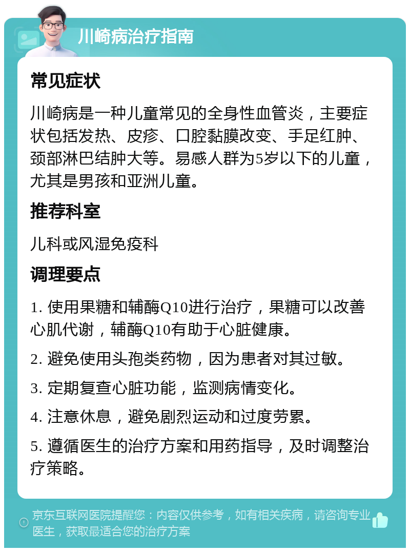 川崎病治疗指南 常见症状 川崎病是一种儿童常见的全身性血管炎，主要症状包括发热、皮疹、口腔黏膜改变、手足红肿、颈部淋巴结肿大等。易感人群为5岁以下的儿童，尤其是男孩和亚洲儿童。 推荐科室 儿科或风湿免疫科 调理要点 1. 使用果糖和辅酶Q10进行治疗，果糖可以改善心肌代谢，辅酶Q10有助于心脏健康。 2. 避免使用头孢类药物，因为患者对其过敏。 3. 定期复查心脏功能，监测病情变化。 4. 注意休息，避免剧烈运动和过度劳累。 5. 遵循医生的治疗方案和用药指导，及时调整治疗策略。