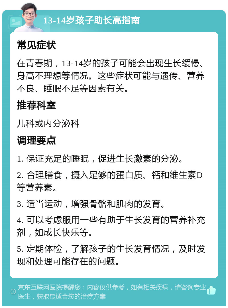 13-14岁孩子助长高指南 常见症状 在青春期，13-14岁的孩子可能会出现生长缓慢、身高不理想等情况。这些症状可能与遗传、营养不良、睡眠不足等因素有关。 推荐科室 儿科或内分泌科 调理要点 1. 保证充足的睡眠，促进生长激素的分泌。 2. 合理膳食，摄入足够的蛋白质、钙和维生素D等营养素。 3. 适当运动，增强骨骼和肌肉的发育。 4. 可以考虑服用一些有助于生长发育的营养补充剂，如成长快乐等。 5. 定期体检，了解孩子的生长发育情况，及时发现和处理可能存在的问题。