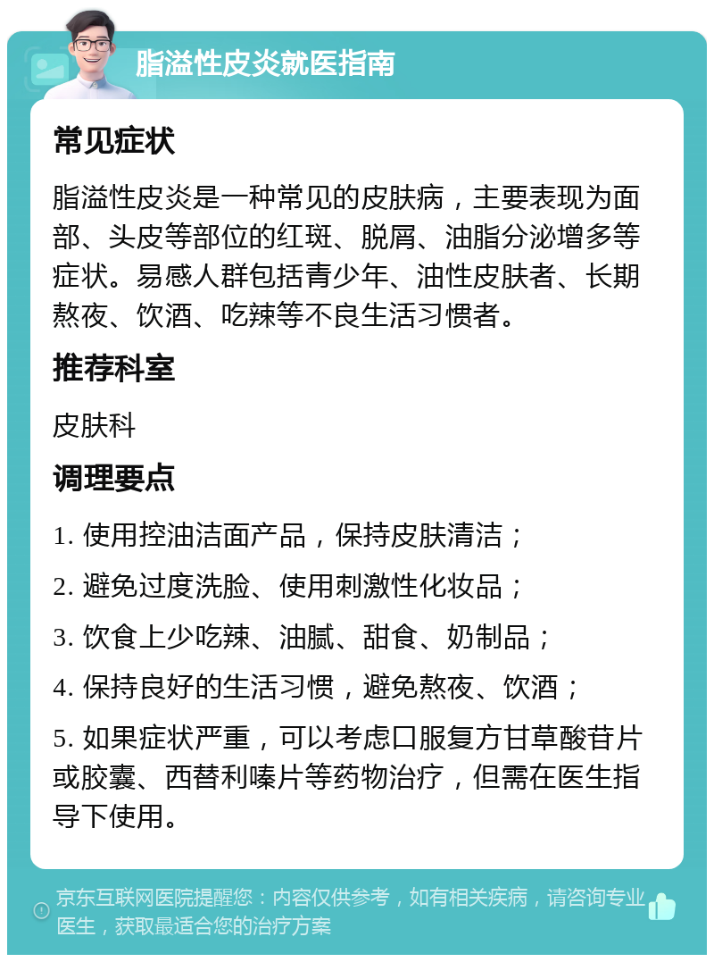 脂溢性皮炎就医指南 常见症状 脂溢性皮炎是一种常见的皮肤病，主要表现为面部、头皮等部位的红斑、脱屑、油脂分泌增多等症状。易感人群包括青少年、油性皮肤者、长期熬夜、饮酒、吃辣等不良生活习惯者。 推荐科室 皮肤科 调理要点 1. 使用控油洁面产品，保持皮肤清洁； 2. 避免过度洗脸、使用刺激性化妆品； 3. 饮食上少吃辣、油腻、甜食、奶制品； 4. 保持良好的生活习惯，避免熬夜、饮酒； 5. 如果症状严重，可以考虑口服复方甘草酸苷片或胶囊、西替利嗪片等药物治疗，但需在医生指导下使用。