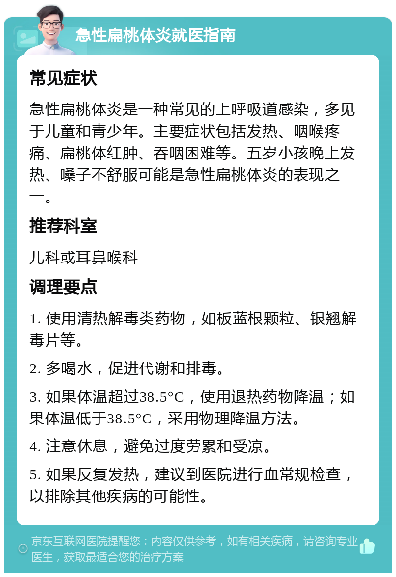 急性扁桃体炎就医指南 常见症状 急性扁桃体炎是一种常见的上呼吸道感染，多见于儿童和青少年。主要症状包括发热、咽喉疼痛、扁桃体红肿、吞咽困难等。五岁小孩晚上发热、嗓子不舒服可能是急性扁桃体炎的表现之一。 推荐科室 儿科或耳鼻喉科 调理要点 1. 使用清热解毒类药物，如板蓝根颗粒、银翘解毒片等。 2. 多喝水，促进代谢和排毒。 3. 如果体温超过38.5°C，使用退热药物降温；如果体温低于38.5°C，采用物理降温方法。 4. 注意休息，避免过度劳累和受凉。 5. 如果反复发热，建议到医院进行血常规检查，以排除其他疾病的可能性。