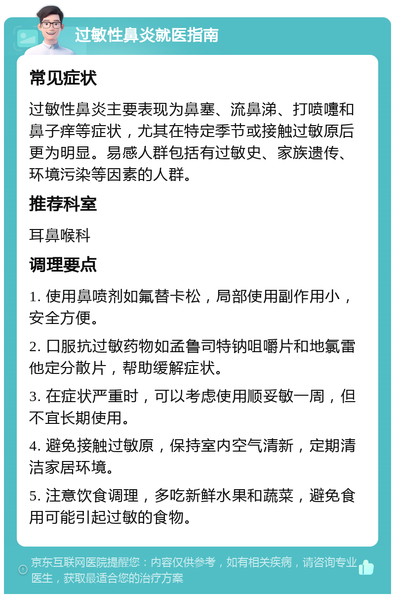 过敏性鼻炎就医指南 常见症状 过敏性鼻炎主要表现为鼻塞、流鼻涕、打喷嚏和鼻子痒等症状，尤其在特定季节或接触过敏原后更为明显。易感人群包括有过敏史、家族遗传、环境污染等因素的人群。 推荐科室 耳鼻喉科 调理要点 1. 使用鼻喷剂如氟替卡松，局部使用副作用小，安全方便。 2. 口服抗过敏药物如孟鲁司特钠咀嚼片和地氯雷他定分散片，帮助缓解症状。 3. 在症状严重时，可以考虑使用顺妥敏一周，但不宜长期使用。 4. 避免接触过敏原，保持室内空气清新，定期清洁家居环境。 5. 注意饮食调理，多吃新鲜水果和蔬菜，避免食用可能引起过敏的食物。