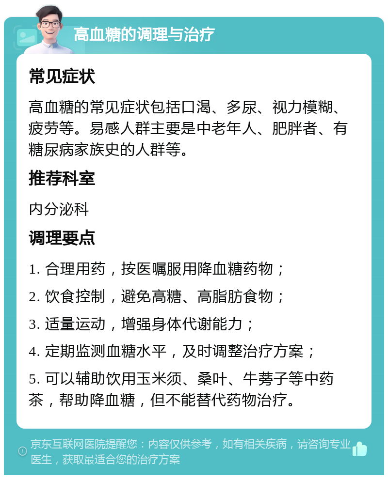 高血糖的调理与治疗 常见症状 高血糖的常见症状包括口渴、多尿、视力模糊、疲劳等。易感人群主要是中老年人、肥胖者、有糖尿病家族史的人群等。 推荐科室 内分泌科 调理要点 1. 合理用药，按医嘱服用降血糖药物； 2. 饮食控制，避免高糖、高脂肪食物； 3. 适量运动，增强身体代谢能力； 4. 定期监测血糖水平，及时调整治疗方案； 5. 可以辅助饮用玉米须、桑叶、牛蒡子等中药茶，帮助降血糖，但不能替代药物治疗。