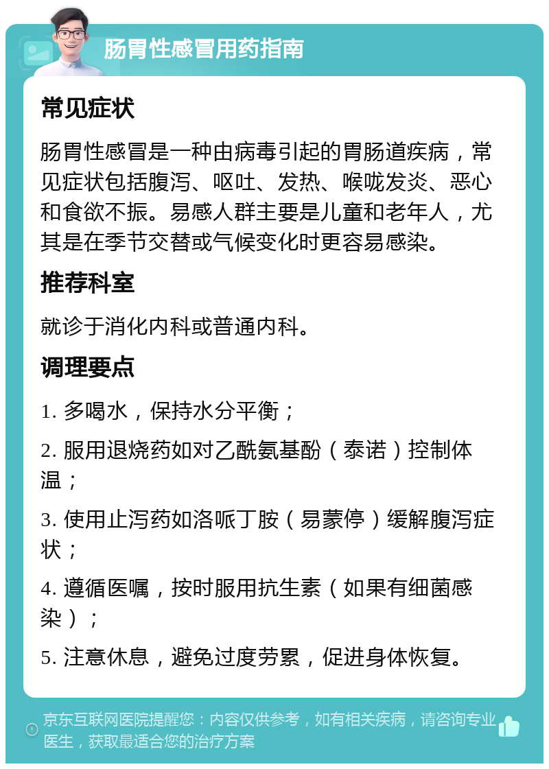 肠胃性感冒用药指南 常见症状 肠胃性感冒是一种由病毒引起的胃肠道疾病，常见症状包括腹泻、呕吐、发热、喉咙发炎、恶心和食欲不振。易感人群主要是儿童和老年人，尤其是在季节交替或气候变化时更容易感染。 推荐科室 就诊于消化内科或普通内科。 调理要点 1. 多喝水，保持水分平衡； 2. 服用退烧药如对乙酰氨基酚（泰诺）控制体温； 3. 使用止泻药如洛哌丁胺（易蒙停）缓解腹泻症状； 4. 遵循医嘱，按时服用抗生素（如果有细菌感染）； 5. 注意休息，避免过度劳累，促进身体恢复。