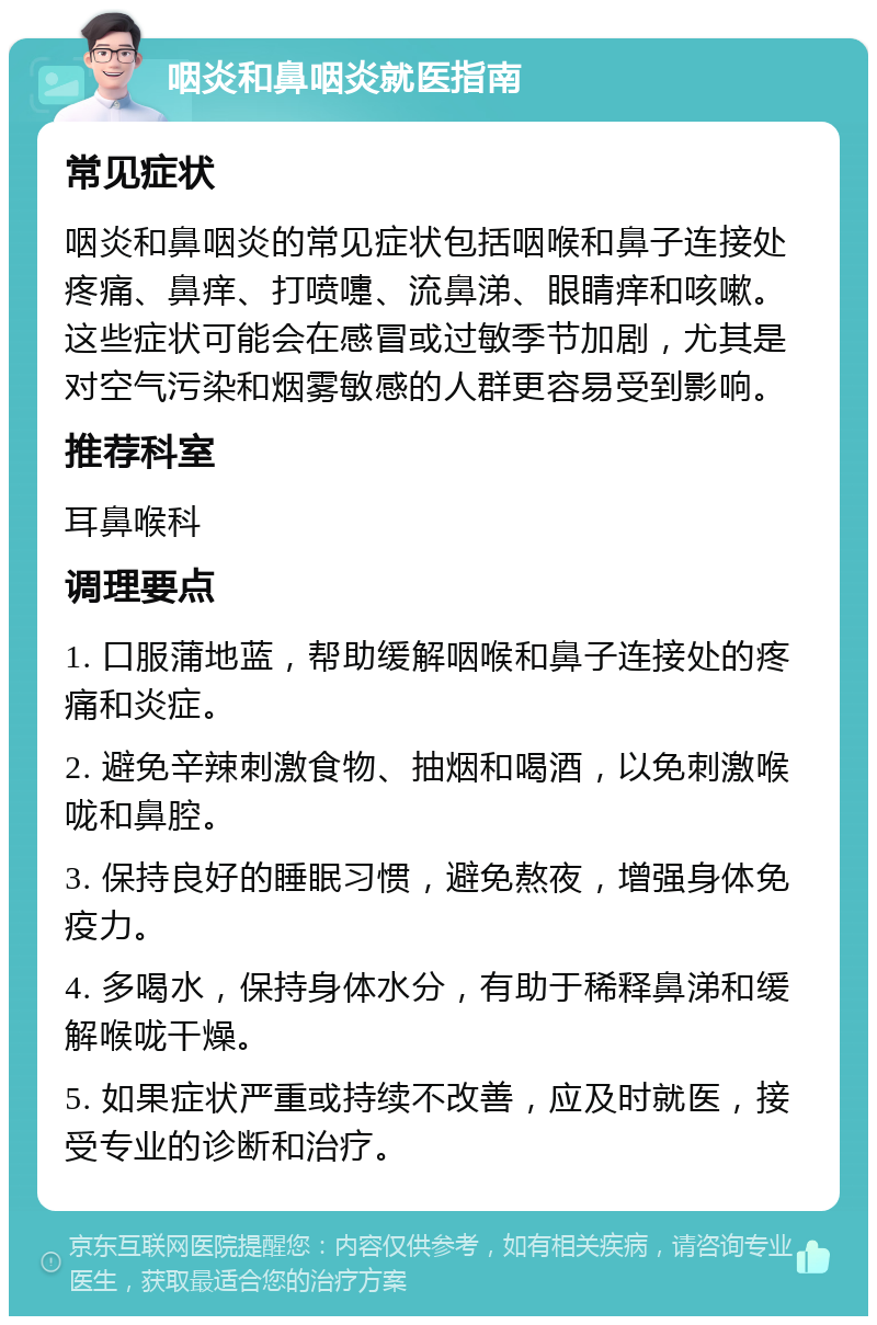 咽炎和鼻咽炎就医指南 常见症状 咽炎和鼻咽炎的常见症状包括咽喉和鼻子连接处疼痛、鼻痒、打喷嚏、流鼻涕、眼睛痒和咳嗽。这些症状可能会在感冒或过敏季节加剧，尤其是对空气污染和烟雾敏感的人群更容易受到影响。 推荐科室 耳鼻喉科 调理要点 1. 口服蒲地蓝，帮助缓解咽喉和鼻子连接处的疼痛和炎症。 2. 避免辛辣刺激食物、抽烟和喝酒，以免刺激喉咙和鼻腔。 3. 保持良好的睡眠习惯，避免熬夜，增强身体免疫力。 4. 多喝水，保持身体水分，有助于稀释鼻涕和缓解喉咙干燥。 5. 如果症状严重或持续不改善，应及时就医，接受专业的诊断和治疗。