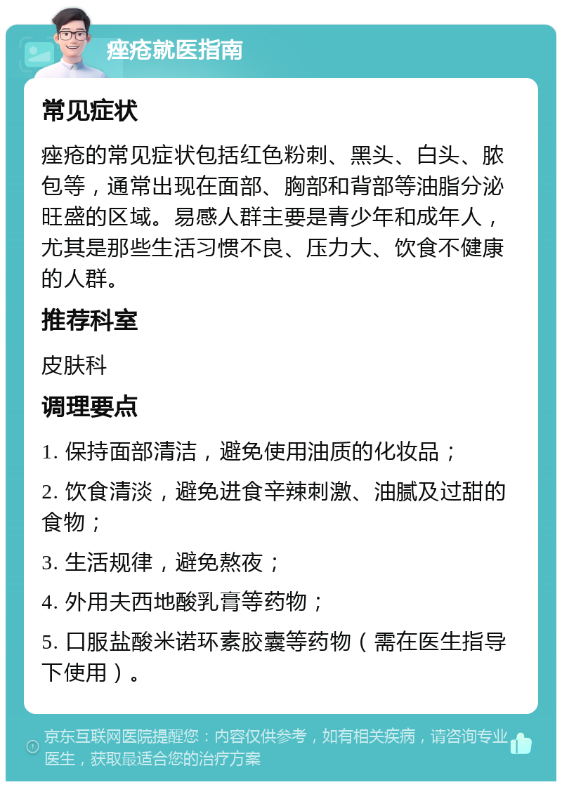 痤疮就医指南 常见症状 痤疮的常见症状包括红色粉刺、黑头、白头、脓包等，通常出现在面部、胸部和背部等油脂分泌旺盛的区域。易感人群主要是青少年和成年人，尤其是那些生活习惯不良、压力大、饮食不健康的人群。 推荐科室 皮肤科 调理要点 1. 保持面部清洁，避免使用油质的化妆品； 2. 饮食清淡，避免进食辛辣刺激、油腻及过甜的食物； 3. 生活规律，避免熬夜； 4. 外用夫西地酸乳膏等药物； 5. 口服盐酸米诺环素胶囊等药物（需在医生指导下使用）。