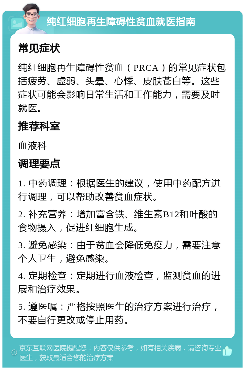 纯红细胞再生障碍性贫血就医指南 常见症状 纯红细胞再生障碍性贫血（PRCA）的常见症状包括疲劳、虚弱、头晕、心悸、皮肤苍白等。这些症状可能会影响日常生活和工作能力，需要及时就医。 推荐科室 血液科 调理要点 1. 中药调理：根据医生的建议，使用中药配方进行调理，可以帮助改善贫血症状。 2. 补充营养：增加富含铁、维生素B12和叶酸的食物摄入，促进红细胞生成。 3. 避免感染：由于贫血会降低免疫力，需要注意个人卫生，避免感染。 4. 定期检查：定期进行血液检查，监测贫血的进展和治疗效果。 5. 遵医嘱：严格按照医生的治疗方案进行治疗，不要自行更改或停止用药。