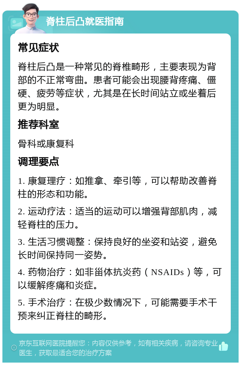 脊柱后凸就医指南 常见症状 脊柱后凸是一种常见的脊椎畸形，主要表现为背部的不正常弯曲。患者可能会出现腰背疼痛、僵硬、疲劳等症状，尤其是在长时间站立或坐着后更为明显。 推荐科室 骨科或康复科 调理要点 1. 康复理疗：如推拿、牵引等，可以帮助改善脊柱的形态和功能。 2. 运动疗法：适当的运动可以增强背部肌肉，减轻脊柱的压力。 3. 生活习惯调整：保持良好的坐姿和站姿，避免长时间保持同一姿势。 4. 药物治疗：如非甾体抗炎药（NSAIDs）等，可以缓解疼痛和炎症。 5. 手术治疗：在极少数情况下，可能需要手术干预来纠正脊柱的畸形。