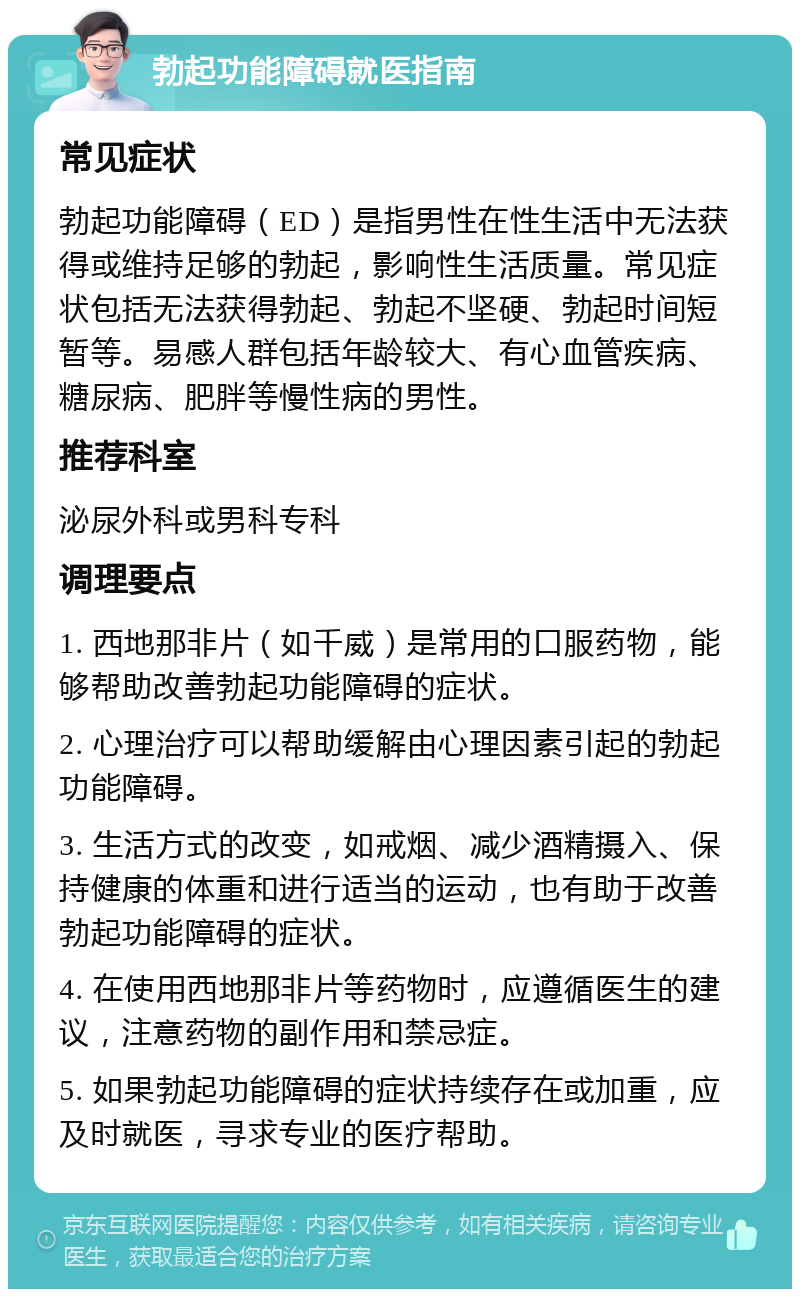 勃起功能障碍就医指南 常见症状 勃起功能障碍（ED）是指男性在性生活中无法获得或维持足够的勃起，影响性生活质量。常见症状包括无法获得勃起、勃起不坚硬、勃起时间短暂等。易感人群包括年龄较大、有心血管疾病、糖尿病、肥胖等慢性病的男性。 推荐科室 泌尿外科或男科专科 调理要点 1. 西地那非片（如千威）是常用的口服药物，能够帮助改善勃起功能障碍的症状。 2. 心理治疗可以帮助缓解由心理因素引起的勃起功能障碍。 3. 生活方式的改变，如戒烟、减少酒精摄入、保持健康的体重和进行适当的运动，也有助于改善勃起功能障碍的症状。 4. 在使用西地那非片等药物时，应遵循医生的建议，注意药物的副作用和禁忌症。 5. 如果勃起功能障碍的症状持续存在或加重，应及时就医，寻求专业的医疗帮助。