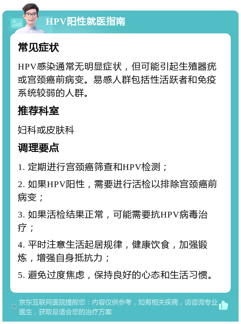 HPV阳性就医指南 常见症状 HPV感染通常无明显症状，但可能引起生殖器疣或宫颈癌前病变。易感人群包括性活跃者和免疫系统较弱的人群。 推荐科室 妇科或皮肤科 调理要点 1. 定期进行宫颈癌筛查和HPV检测； 2. 如果HPV阳性，需要进行活检以排除宫颈癌前病变； 3. 如果活检结果正常，可能需要抗HPV病毒治疗； 4. 平时注意生活起居规律，健康饮食，加强锻炼，增强自身抵抗力； 5. 避免过度焦虑，保持良好的心态和生活习惯。