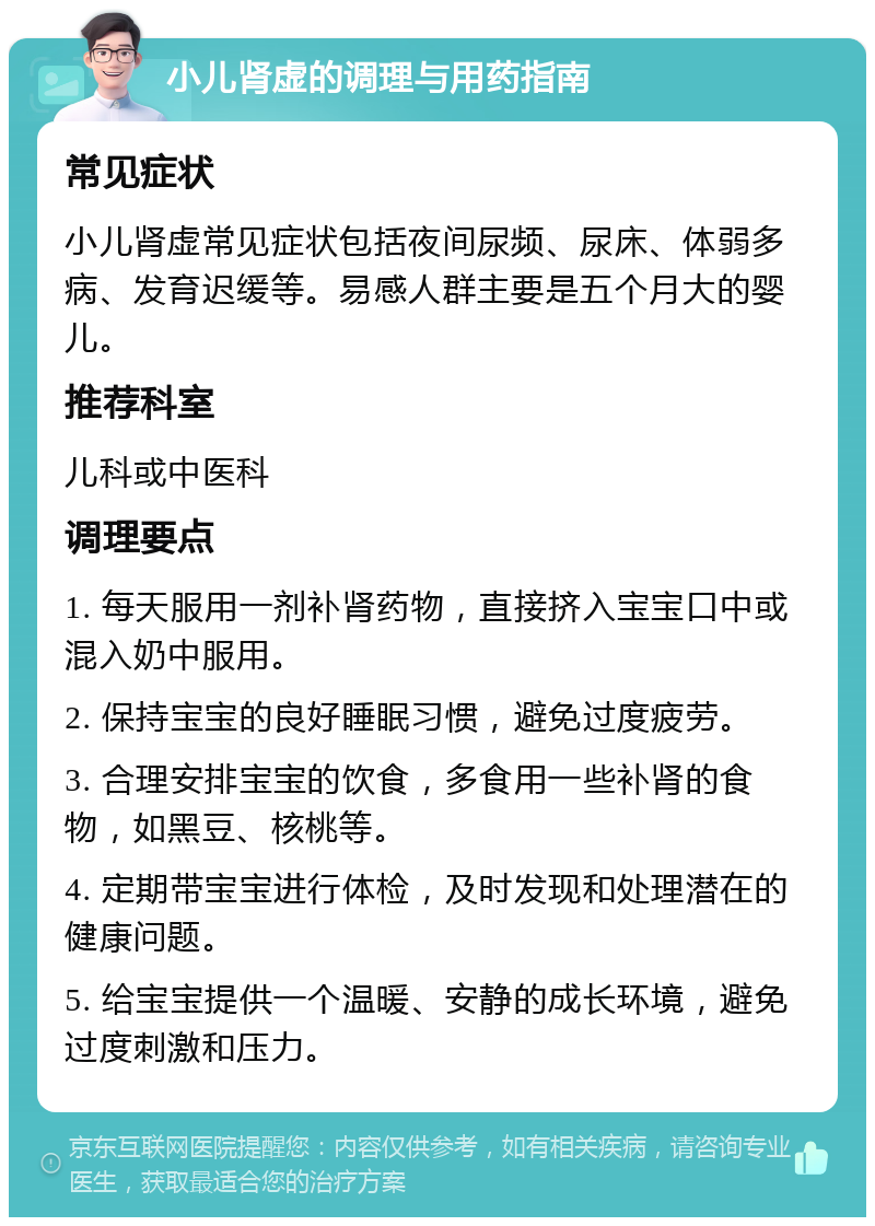 小儿肾虚的调理与用药指南 常见症状 小儿肾虚常见症状包括夜间尿频、尿床、体弱多病、发育迟缓等。易感人群主要是五个月大的婴儿。 推荐科室 儿科或中医科 调理要点 1. 每天服用一剂补肾药物，直接挤入宝宝口中或混入奶中服用。 2. 保持宝宝的良好睡眠习惯，避免过度疲劳。 3. 合理安排宝宝的饮食，多食用一些补肾的食物，如黑豆、核桃等。 4. 定期带宝宝进行体检，及时发现和处理潜在的健康问题。 5. 给宝宝提供一个温暖、安静的成长环境，避免过度刺激和压力。