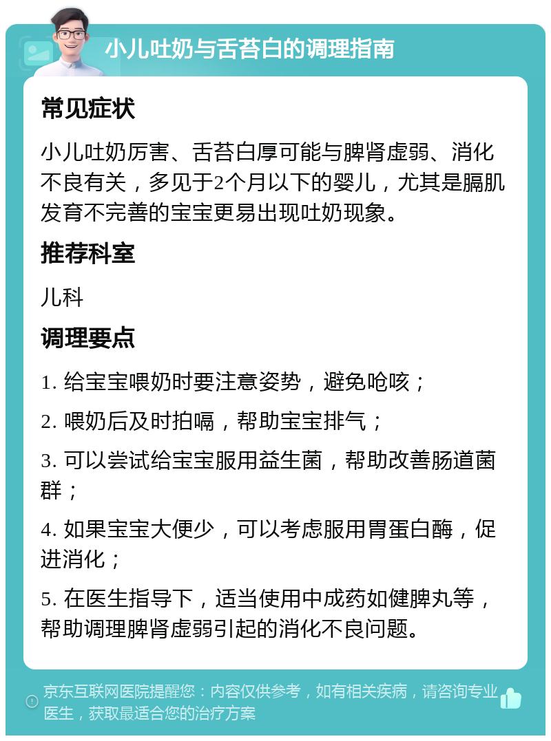 小儿吐奶与舌苔白的调理指南 常见症状 小儿吐奶厉害、舌苔白厚可能与脾肾虚弱、消化不良有关，多见于2个月以下的婴儿，尤其是膈肌发育不完善的宝宝更易出现吐奶现象。 推荐科室 儿科 调理要点 1. 给宝宝喂奶时要注意姿势，避免呛咳； 2. 喂奶后及时拍嗝，帮助宝宝排气； 3. 可以尝试给宝宝服用益生菌，帮助改善肠道菌群； 4. 如果宝宝大便少，可以考虑服用胃蛋白酶，促进消化； 5. 在医生指导下，适当使用中成药如健脾丸等，帮助调理脾肾虚弱引起的消化不良问题。