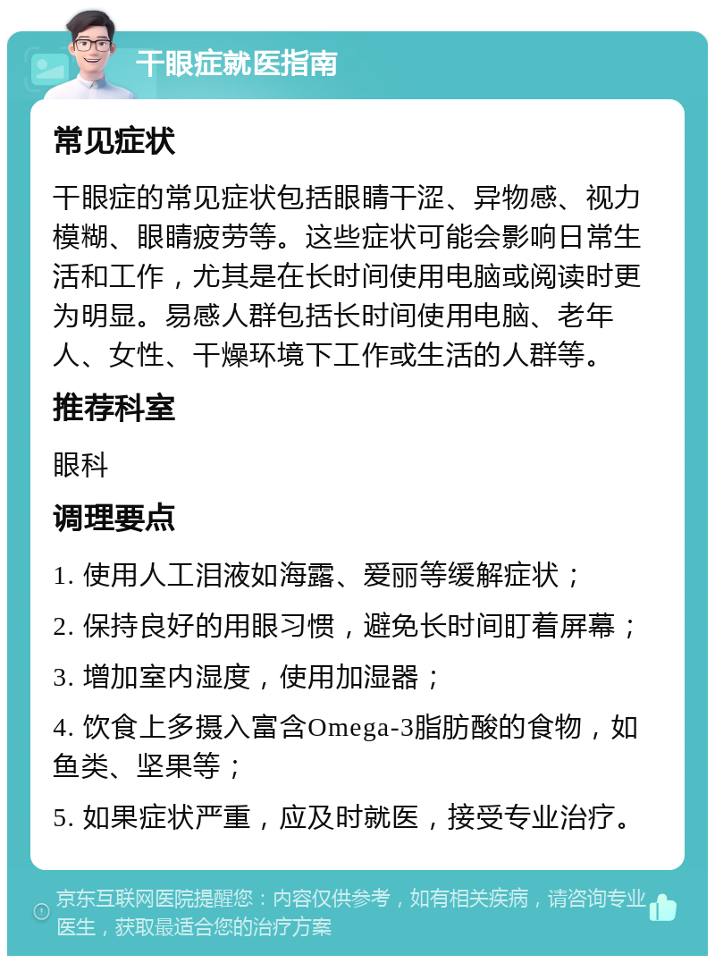 干眼症就医指南 常见症状 干眼症的常见症状包括眼睛干涩、异物感、视力模糊、眼睛疲劳等。这些症状可能会影响日常生活和工作，尤其是在长时间使用电脑或阅读时更为明显。易感人群包括长时间使用电脑、老年人、女性、干燥环境下工作或生活的人群等。 推荐科室 眼科 调理要点 1. 使用人工泪液如海露、爱丽等缓解症状； 2. 保持良好的用眼习惯，避免长时间盯着屏幕； 3. 增加室内湿度，使用加湿器； 4. 饮食上多摄入富含Omega-3脂肪酸的食物，如鱼类、坚果等； 5. 如果症状严重，应及时就医，接受专业治疗。