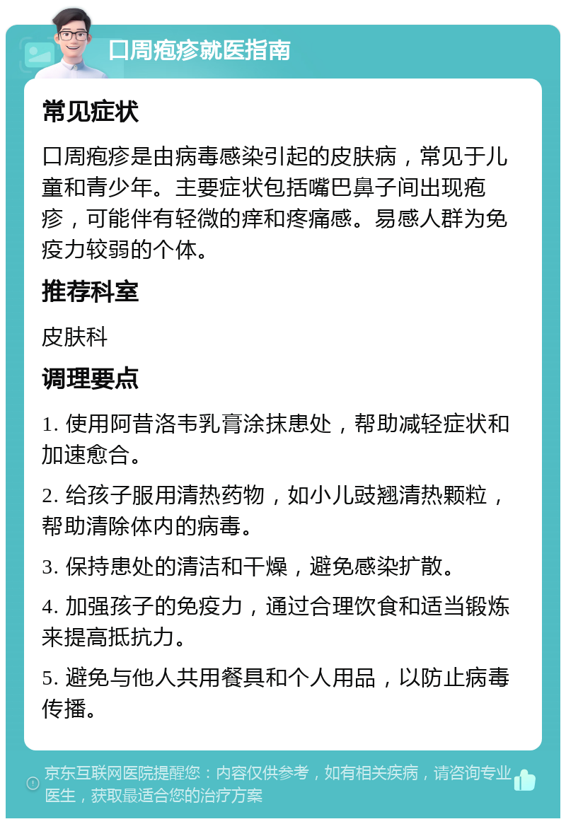 口周疱疹就医指南 常见症状 口周疱疹是由病毒感染引起的皮肤病，常见于儿童和青少年。主要症状包括嘴巴鼻子间出现疱疹，可能伴有轻微的痒和疼痛感。易感人群为免疫力较弱的个体。 推荐科室 皮肤科 调理要点 1. 使用阿昔洛韦乳膏涂抹患处，帮助减轻症状和加速愈合。 2. 给孩子服用清热药物，如小儿豉翘清热颗粒，帮助清除体内的病毒。 3. 保持患处的清洁和干燥，避免感染扩散。 4. 加强孩子的免疫力，通过合理饮食和适当锻炼来提高抵抗力。 5. 避免与他人共用餐具和个人用品，以防止病毒传播。