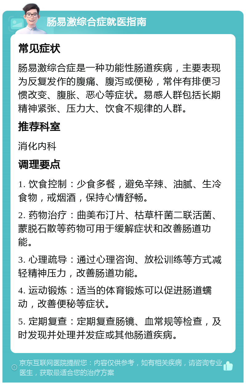 肠易激综合症就医指南 常见症状 肠易激综合症是一种功能性肠道疾病，主要表现为反复发作的腹痛、腹泻或便秘，常伴有排便习惯改变、腹胀、恶心等症状。易感人群包括长期精神紧张、压力大、饮食不规律的人群。 推荐科室 消化内科 调理要点 1. 饮食控制：少食多餐，避免辛辣、油腻、生冷食物，戒烟酒，保持心情舒畅。 2. 药物治疗：曲美布汀片、枯草杆菌二联活菌、蒙脱石散等药物可用于缓解症状和改善肠道功能。 3. 心理疏导：通过心理咨询、放松训练等方式减轻精神压力，改善肠道功能。 4. 运动锻炼：适当的体育锻炼可以促进肠道蠕动，改善便秘等症状。 5. 定期复查：定期复查肠镜、血常规等检查，及时发现并处理并发症或其他肠道疾病。