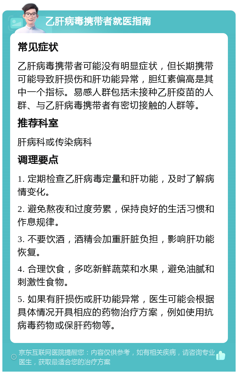 乙肝病毒携带者就医指南 常见症状 乙肝病毒携带者可能没有明显症状，但长期携带可能导致肝损伤和肝功能异常，胆红素偏高是其中一个指标。易感人群包括未接种乙肝疫苗的人群、与乙肝病毒携带者有密切接触的人群等。 推荐科室 肝病科或传染病科 调理要点 1. 定期检查乙肝病毒定量和肝功能，及时了解病情变化。 2. 避免熬夜和过度劳累，保持良好的生活习惯和作息规律。 3. 不要饮酒，酒精会加重肝脏负担，影响肝功能恢复。 4. 合理饮食，多吃新鲜蔬菜和水果，避免油腻和刺激性食物。 5. 如果有肝损伤或肝功能异常，医生可能会根据具体情况开具相应的药物治疗方案，例如使用抗病毒药物或保肝药物等。