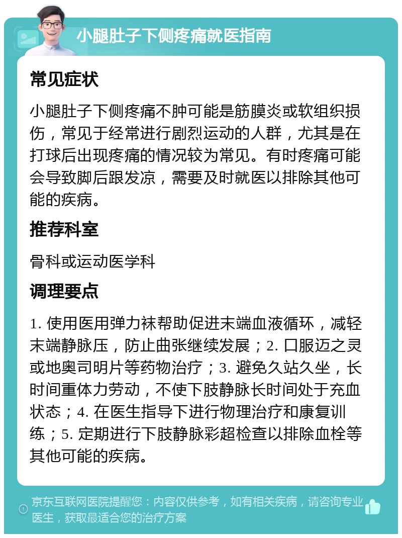 小腿肚子下侧疼痛就医指南 常见症状 小腿肚子下侧疼痛不肿可能是筋膜炎或软组织损伤，常见于经常进行剧烈运动的人群，尤其是在打球后出现疼痛的情况较为常见。有时疼痛可能会导致脚后跟发凉，需要及时就医以排除其他可能的疾病。 推荐科室 骨科或运动医学科 调理要点 1. 使用医用弹力袜帮助促进末端血液循环，减轻末端静脉压，防止曲张继续发展；2. 口服迈之灵或地奥司明片等药物治疗；3. 避免久站久坐，长时间重体力劳动，不使下肢静脉长时间处于充血状态；4. 在医生指导下进行物理治疗和康复训练；5. 定期进行下肢静脉彩超检查以排除血栓等其他可能的疾病。