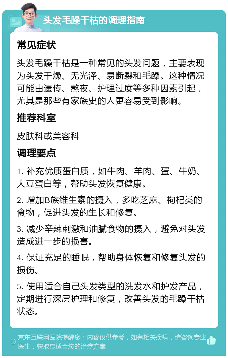 头发毛躁干枯的调理指南 常见症状 头发毛躁干枯是一种常见的头发问题，主要表现为头发干燥、无光泽、易断裂和毛躁。这种情况可能由遗传、熬夜、护理过度等多种因素引起，尤其是那些有家族史的人更容易受到影响。 推荐科室 皮肤科或美容科 调理要点 1. 补充优质蛋白质，如牛肉、羊肉、蛋、牛奶、大豆蛋白等，帮助头发恢复健康。 2. 增加B族维生素的摄入，多吃芝麻、枸杞类的食物，促进头发的生长和修复。 3. 减少辛辣刺激和油腻食物的摄入，避免对头发造成进一步的损害。 4. 保证充足的睡眠，帮助身体恢复和修复头发的损伤。 5. 使用适合自己头发类型的洗发水和护发产品，定期进行深层护理和修复，改善头发的毛躁干枯状态。