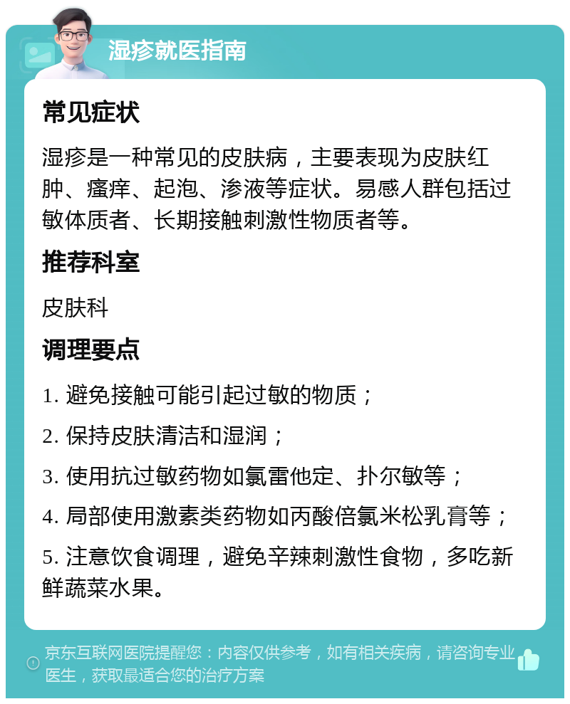 湿疹就医指南 常见症状 湿疹是一种常见的皮肤病，主要表现为皮肤红肿、瘙痒、起泡、渗液等症状。易感人群包括过敏体质者、长期接触刺激性物质者等。 推荐科室 皮肤科 调理要点 1. 避免接触可能引起过敏的物质； 2. 保持皮肤清洁和湿润； 3. 使用抗过敏药物如氯雷他定、扑尔敏等； 4. 局部使用激素类药物如丙酸倍氯米松乳膏等； 5. 注意饮食调理，避免辛辣刺激性食物，多吃新鲜蔬菜水果。