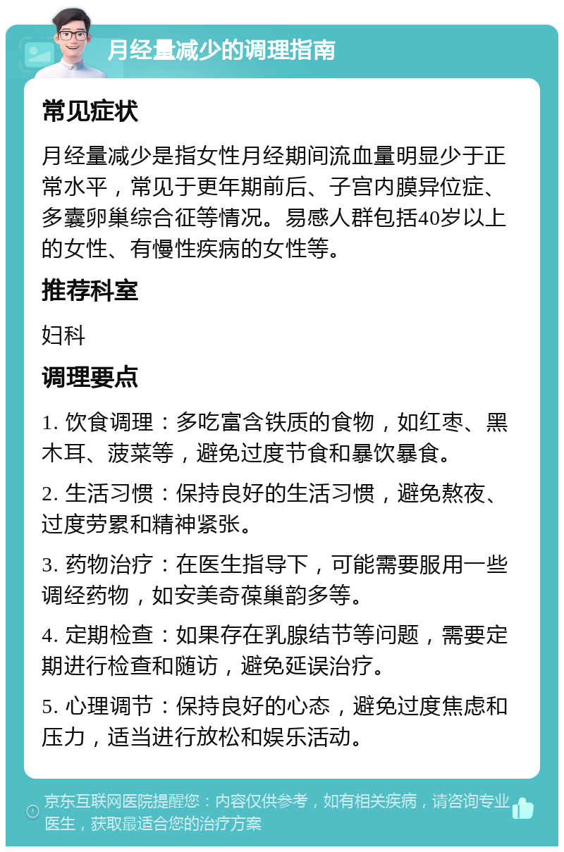 月经量减少的调理指南 常见症状 月经量减少是指女性月经期间流血量明显少于正常水平，常见于更年期前后、子宫内膜异位症、多囊卵巢综合征等情况。易感人群包括40岁以上的女性、有慢性疾病的女性等。 推荐科室 妇科 调理要点 1. 饮食调理：多吃富含铁质的食物，如红枣、黑木耳、菠菜等，避免过度节食和暴饮暴食。 2. 生活习惯：保持良好的生活习惯，避免熬夜、过度劳累和精神紧张。 3. 药物治疗：在医生指导下，可能需要服用一些调经药物，如安美奇葆巢韵多等。 4. 定期检查：如果存在乳腺结节等问题，需要定期进行检查和随访，避免延误治疗。 5. 心理调节：保持良好的心态，避免过度焦虑和压力，适当进行放松和娱乐活动。