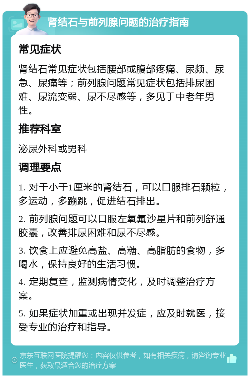 肾结石与前列腺问题的治疗指南 常见症状 肾结石常见症状包括腰部或腹部疼痛、尿频、尿急、尿痛等；前列腺问题常见症状包括排尿困难、尿流变弱、尿不尽感等，多见于中老年男性。 推荐科室 泌尿外科或男科 调理要点 1. 对于小于1厘米的肾结石，可以口服排石颗粒，多运动，多蹦跳，促进结石排出。 2. 前列腺问题可以口服左氧氟沙星片和前列舒通胶囊，改善排尿困难和尿不尽感。 3. 饮食上应避免高盐、高糖、高脂肪的食物，多喝水，保持良好的生活习惯。 4. 定期复查，监测病情变化，及时调整治疗方案。 5. 如果症状加重或出现并发症，应及时就医，接受专业的治疗和指导。