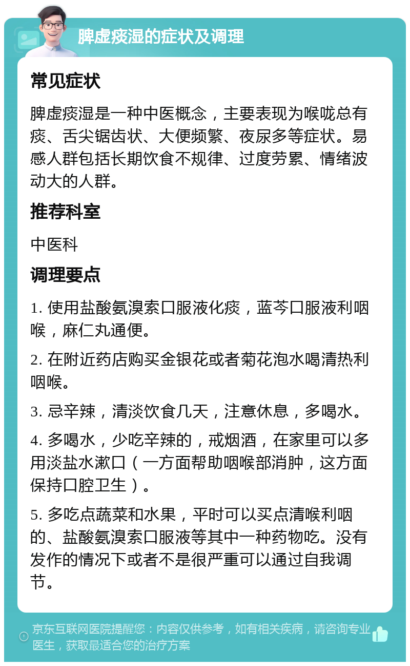 脾虚痰湿的症状及调理 常见症状 脾虚痰湿是一种中医概念，主要表现为喉咙总有痰、舌尖锯齿状、大便频繁、夜尿多等症状。易感人群包括长期饮食不规律、过度劳累、情绪波动大的人群。 推荐科室 中医科 调理要点 1. 使用盐酸氨溴索口服液化痰，蓝芩口服液利咽喉，麻仁丸通便。 2. 在附近药店购买金银花或者菊花泡水喝清热利咽喉。 3. 忌辛辣，清淡饮食几天，注意休息，多喝水。 4. 多喝水，少吃辛辣的，戒烟酒，在家里可以多用淡盐水漱口（一方面帮助咽喉部消肿，这方面保持口腔卫生）。 5. 多吃点蔬菜和水果，平时可以买点清喉利咽的、盐酸氨溴索口服液等其中一种药物吃。没有发作的情况下或者不是很严重可以通过自我调节。