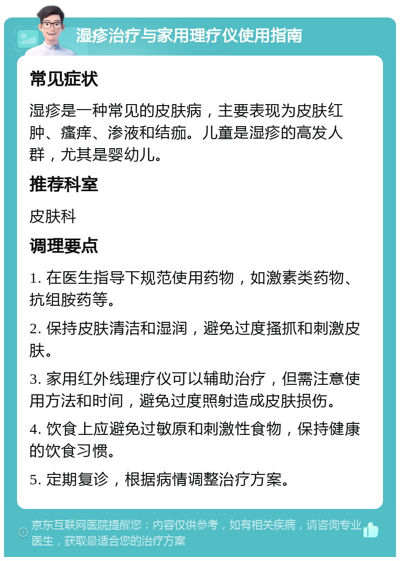 湿疹治疗与家用理疗仪使用指南 常见症状 湿疹是一种常见的皮肤病，主要表现为皮肤红肿、瘙痒、渗液和结痂。儿童是湿疹的高发人群，尤其是婴幼儿。 推荐科室 皮肤科 调理要点 1. 在医生指导下规范使用药物，如激素类药物、抗组胺药等。 2. 保持皮肤清洁和湿润，避免过度搔抓和刺激皮肤。 3. 家用红外线理疗仪可以辅助治疗，但需注意使用方法和时间，避免过度照射造成皮肤损伤。 4. 饮食上应避免过敏原和刺激性食物，保持健康的饮食习惯。 5. 定期复诊，根据病情调整治疗方案。