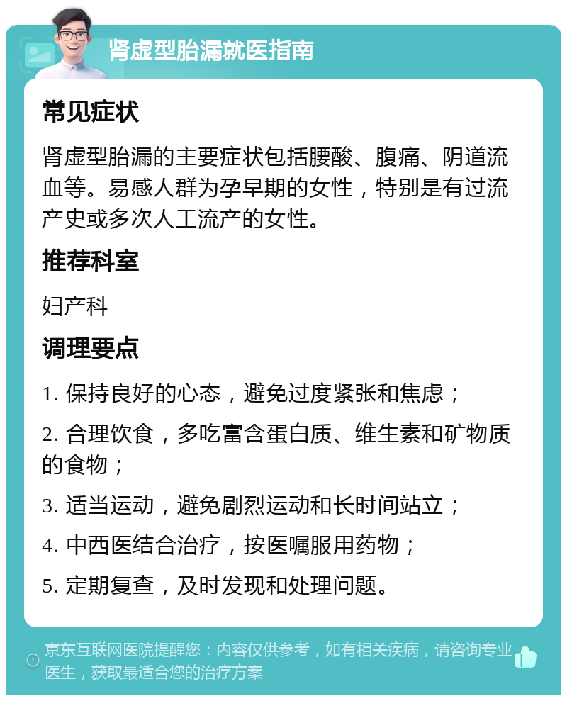 肾虚型胎漏就医指南 常见症状 肾虚型胎漏的主要症状包括腰酸、腹痛、阴道流血等。易感人群为孕早期的女性，特别是有过流产史或多次人工流产的女性。 推荐科室 妇产科 调理要点 1. 保持良好的心态，避免过度紧张和焦虑； 2. 合理饮食，多吃富含蛋白质、维生素和矿物质的食物； 3. 适当运动，避免剧烈运动和长时间站立； 4. 中西医结合治疗，按医嘱服用药物； 5. 定期复查，及时发现和处理问题。