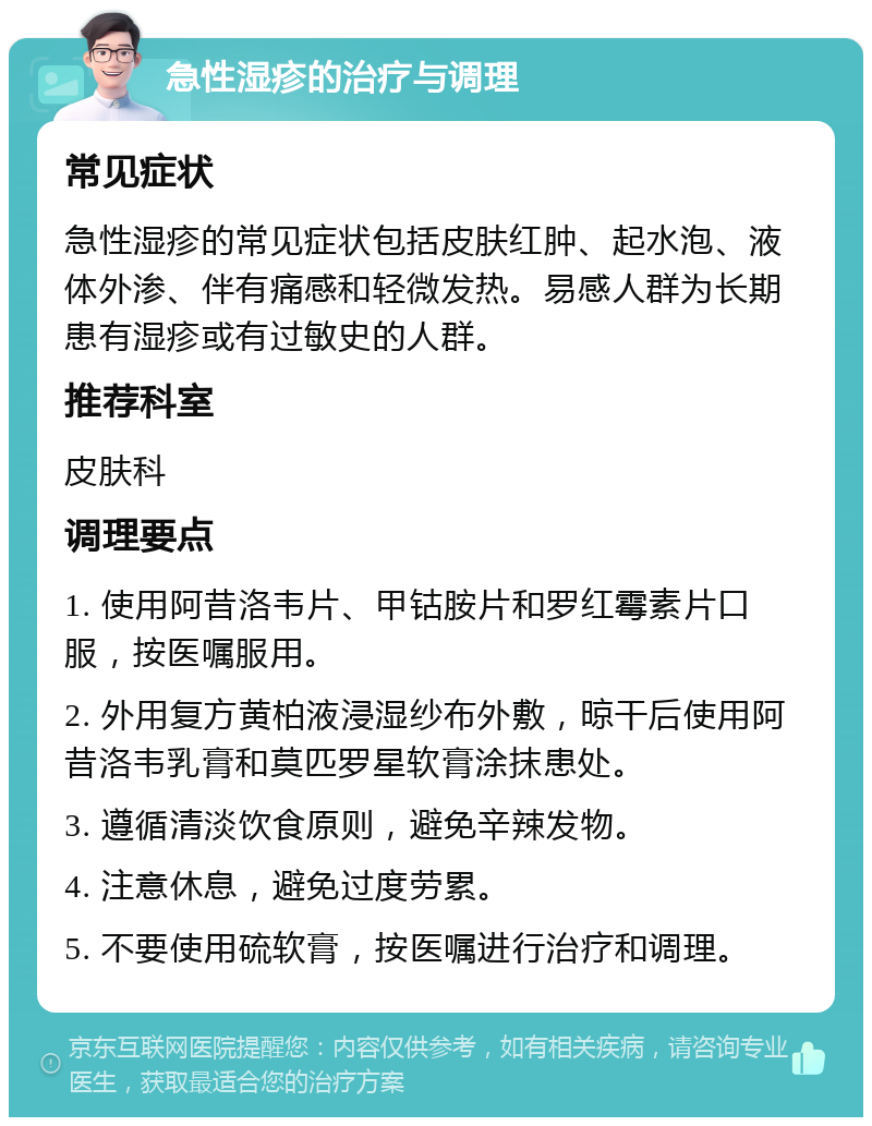 急性湿疹的治疗与调理 常见症状 急性湿疹的常见症状包括皮肤红肿、起水泡、液体外渗、伴有痛感和轻微发热。易感人群为长期患有湿疹或有过敏史的人群。 推荐科室 皮肤科 调理要点 1. 使用阿昔洛韦片、甲钴胺片和罗红霉素片口服，按医嘱服用。 2. 外用复方黄柏液浸湿纱布外敷，晾干后使用阿昔洛韦乳膏和莫匹罗星软膏涂抹患处。 3. 遵循清淡饮食原则，避免辛辣发物。 4. 注意休息，避免过度劳累。 5. 不要使用硫软膏，按医嘱进行治疗和调理。