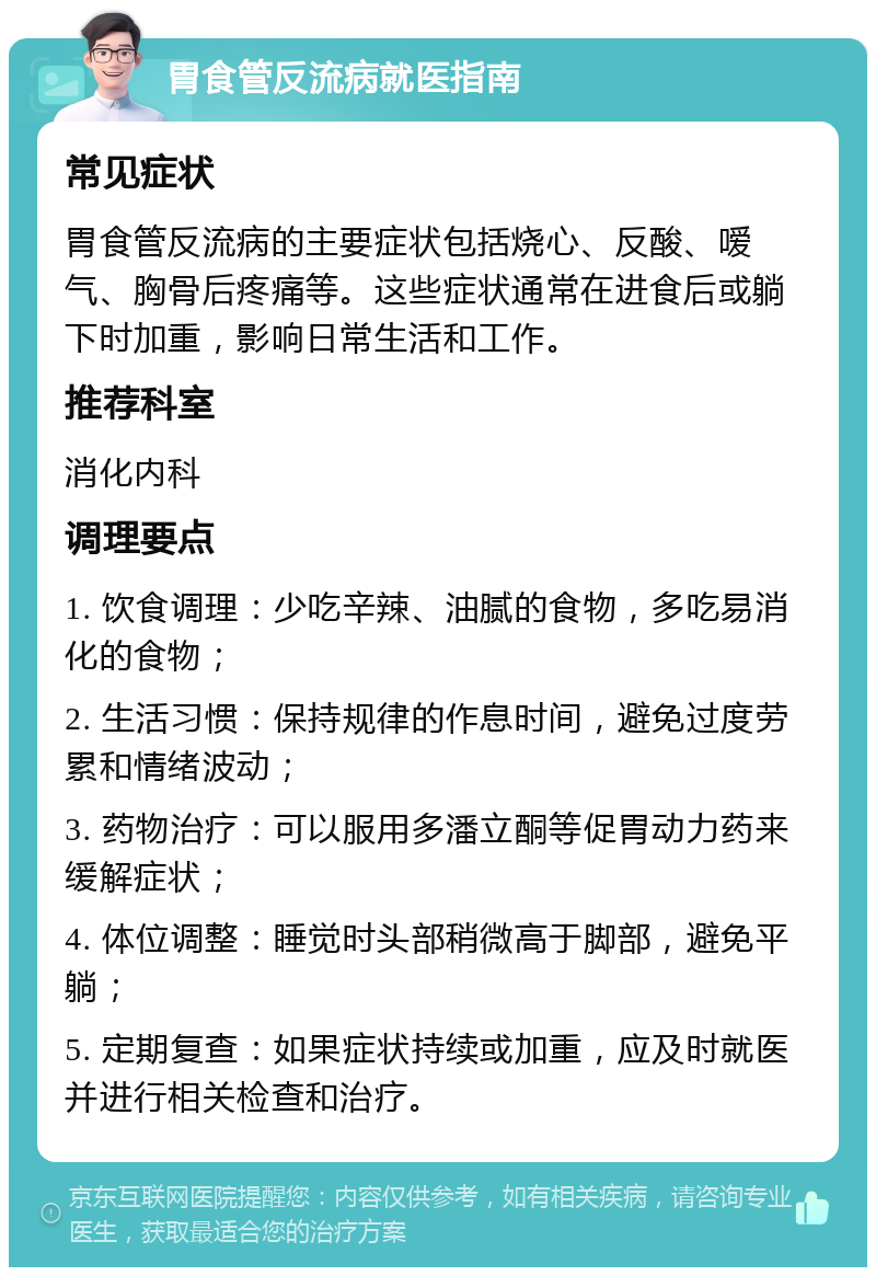 胃食管反流病就医指南 常见症状 胃食管反流病的主要症状包括烧心、反酸、嗳气、胸骨后疼痛等。这些症状通常在进食后或躺下时加重，影响日常生活和工作。 推荐科室 消化内科 调理要点 1. 饮食调理：少吃辛辣、油腻的食物，多吃易消化的食物； 2. 生活习惯：保持规律的作息时间，避免过度劳累和情绪波动； 3. 药物治疗：可以服用多潘立酮等促胃动力药来缓解症状； 4. 体位调整：睡觉时头部稍微高于脚部，避免平躺； 5. 定期复查：如果症状持续或加重，应及时就医并进行相关检查和治疗。